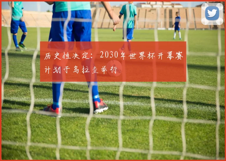 历史性决定：2030年世界杯开幕赛计划于乌拉圭举行