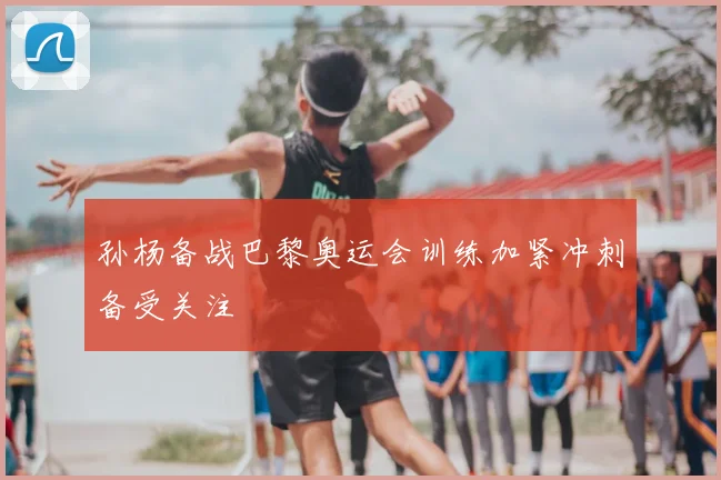 孙杨备战巴黎奥运会训练加紧冲刺备受关注
