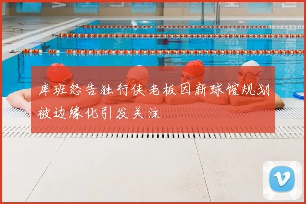 库班怒告独行侠老板因新球馆规划被边缘化引发关注
