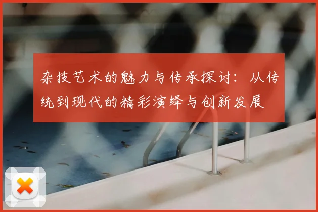 杂技艺术的魅力与传承探讨：从传统到现代的精彩演绎与创新发展