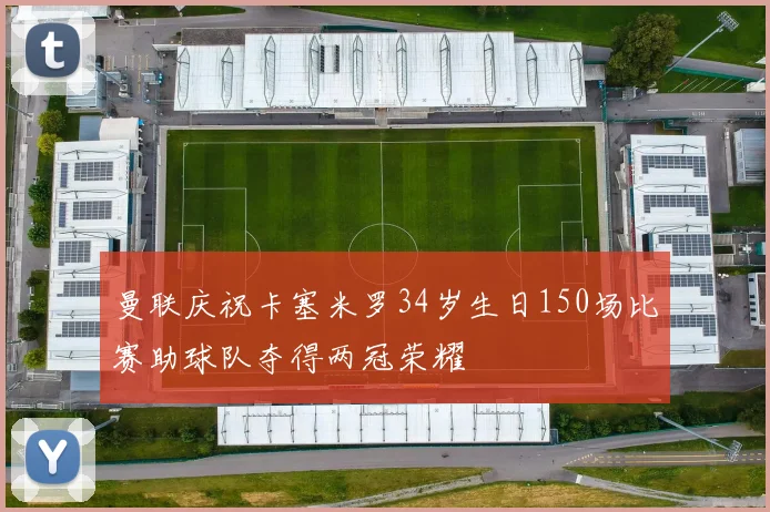 曼联庆祝卡塞米罗34岁生日150场比赛助球队夺得两冠荣耀