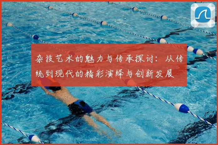 杂技艺术的魅力与传承探讨：从传统到现代的精彩演绎与创新发展