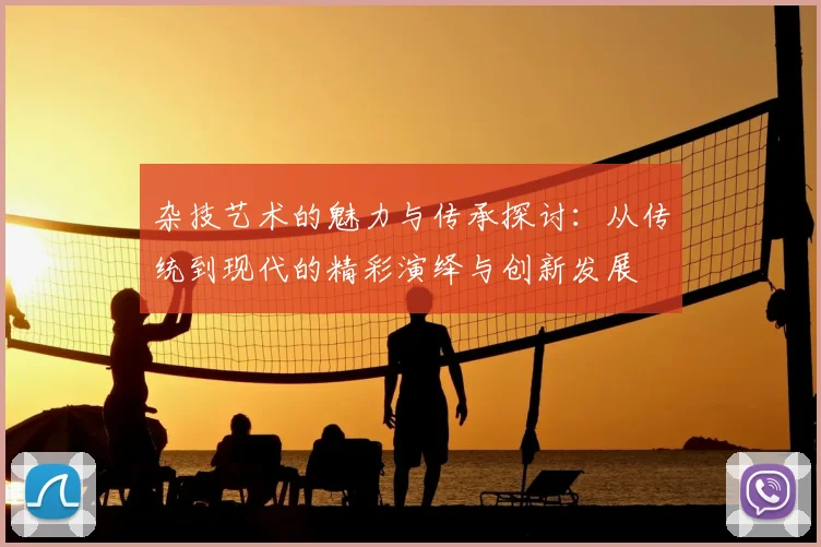 杂技艺术的魅力与传承探讨：从传统到现代的精彩演绎与创新发展