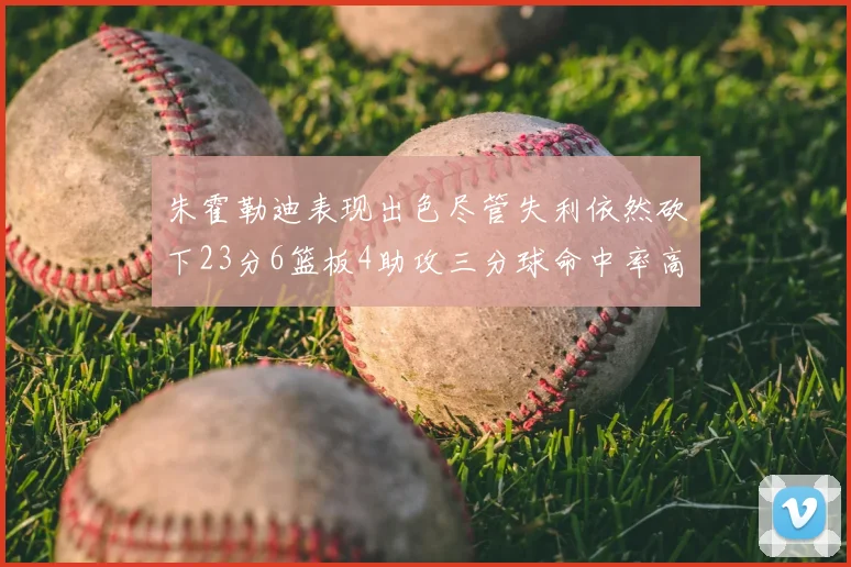 朱霍勒迪表现出色尽管失利依然砍下23分6篮板4助攻三分球命中率高达50