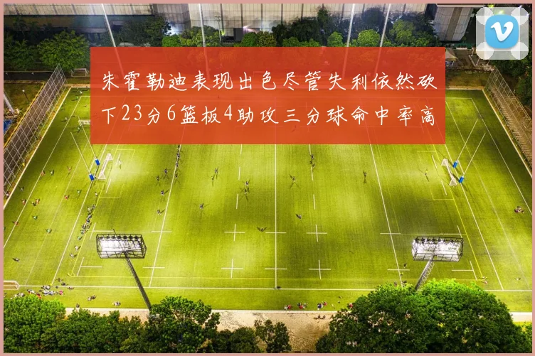 朱霍勒迪表现出色尽管失利依然砍下23分6篮板4助攻三分球命中率高达50