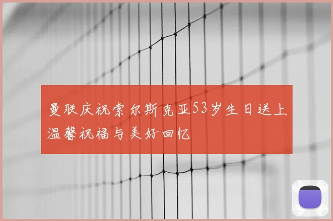 曼联庆祝索尔斯克亚53岁生日送上温馨祝福与美好回忆