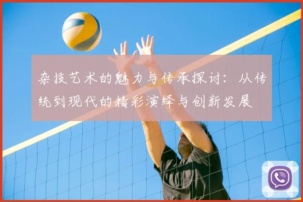 杂技艺术的魅力与传承探讨:从传统到现代的精彩演绎与创新发展