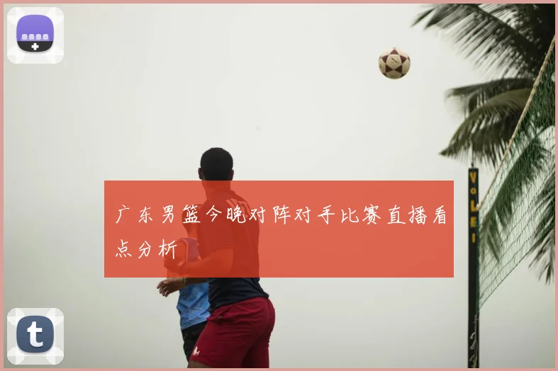 广东男篮今晚对阵对手比赛直播看点分析