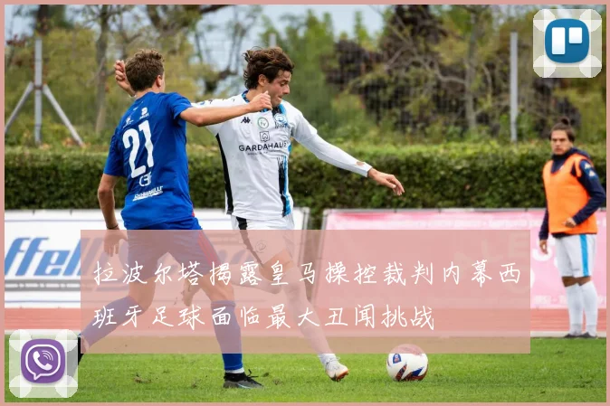 拉波尔塔揭露皇马操控裁判内幕西班牙足球面临最大丑闻挑战