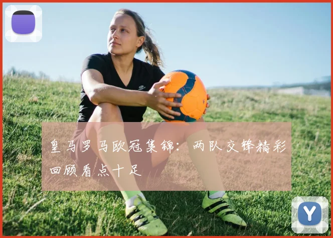 皇马罗马欧冠集锦：两队交锋精彩回顾看点十足