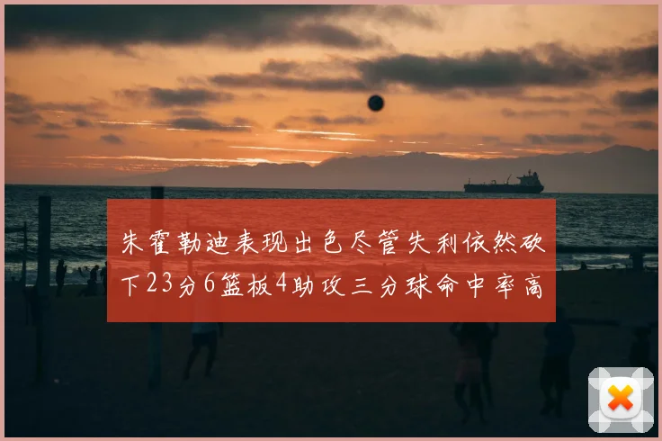 朱霍勒迪表现出色尽管失利依然砍下23分6篮板4助攻三分球命中率高达50