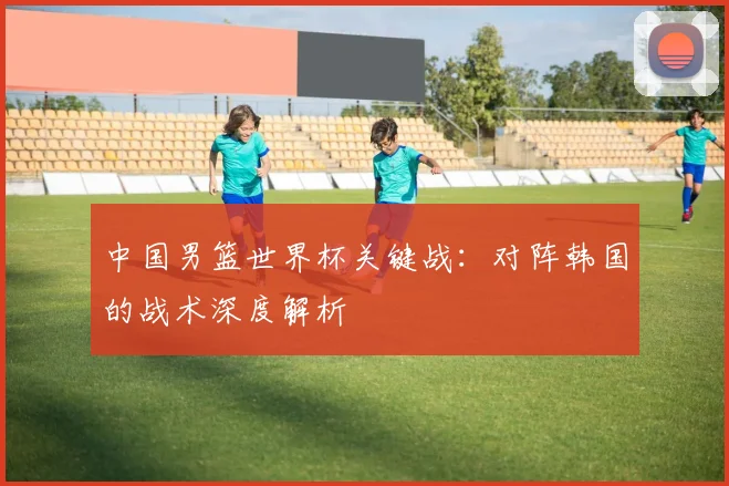 中国男篮世界杯关键战:对阵韩国的战术深度解析
