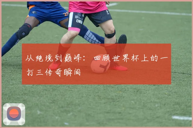 从绝境到巅峰：回顾世界杯上的一打三传奇瞬间