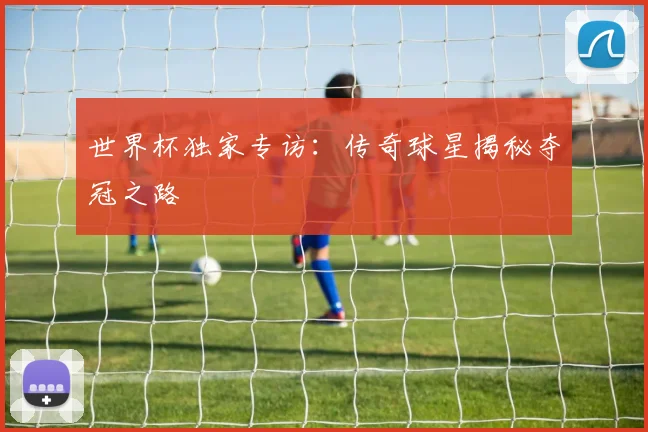 世界杯独家专访:传奇球星揭秘夺冠之路