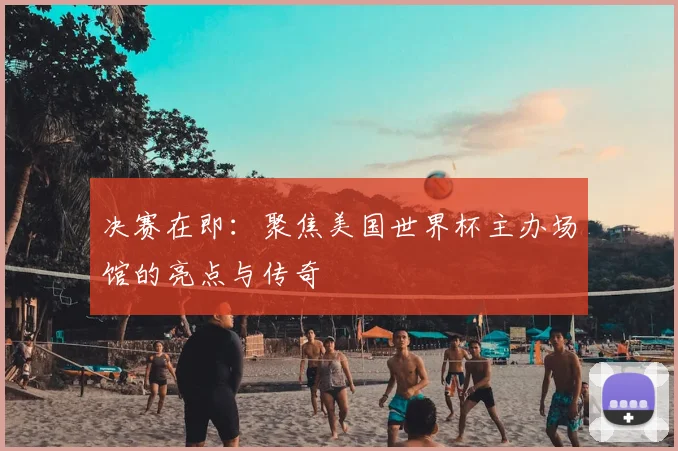 决赛在即：聚焦美国世界杯主办场馆的亮点与传奇