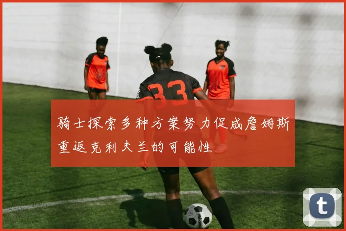 骑士探索多种方案努力促成詹姆斯重返克利夫兰的可能性