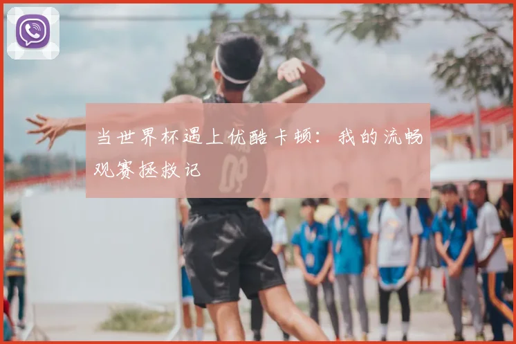 当世界杯遇上优酷卡顿：我的流畅观赛拯救记
