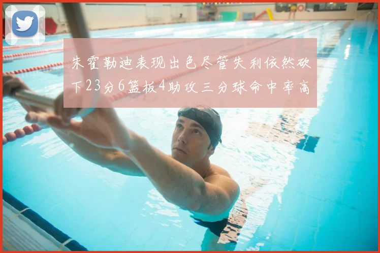 朱霍勒迪表现出色尽管失利依然砍下23分6篮板4助攻三分球命中率高达50