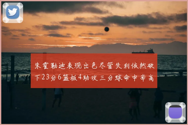 朱霍勒迪表现出色尽管失利依然砍下23分6篮板4助攻三分球命中率高达50