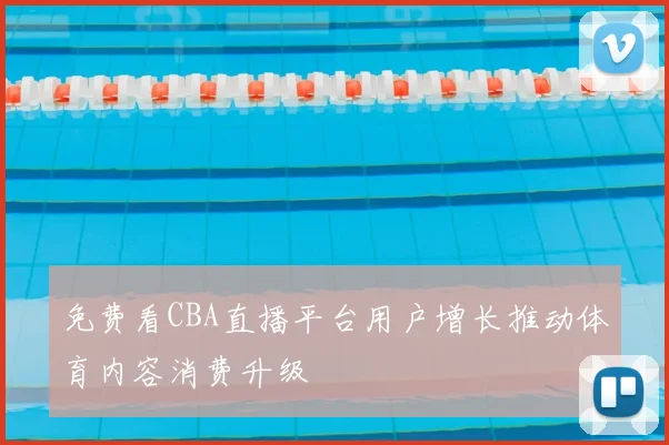 免费看CBA直播平台用户增长推动体育内容消费升级