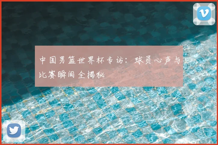 中国男篮世界杯专访:球员心声与比赛瞬间全揭秘