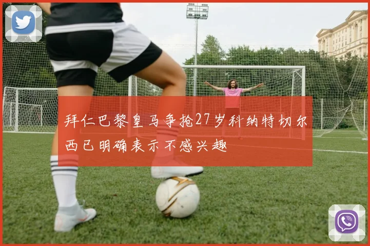 拜仁巴黎皇马争抢27岁科纳特切尔西已明确表示不感兴趣
