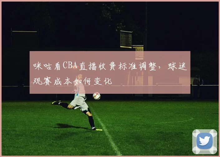 咪咕看CBA直播收费标准调整,球迷观赛成本如何变化