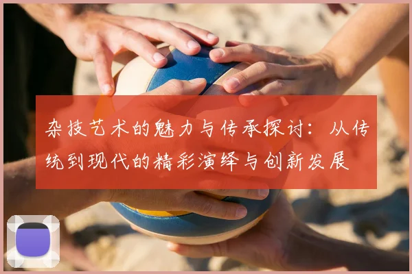 杂技艺术的魅力与传承探讨：从传统到现代的精彩演绎与创新发展