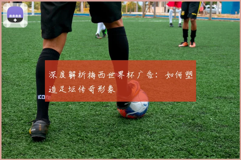 深度解析梅西世界杯广告：如何塑造足坛传奇形象