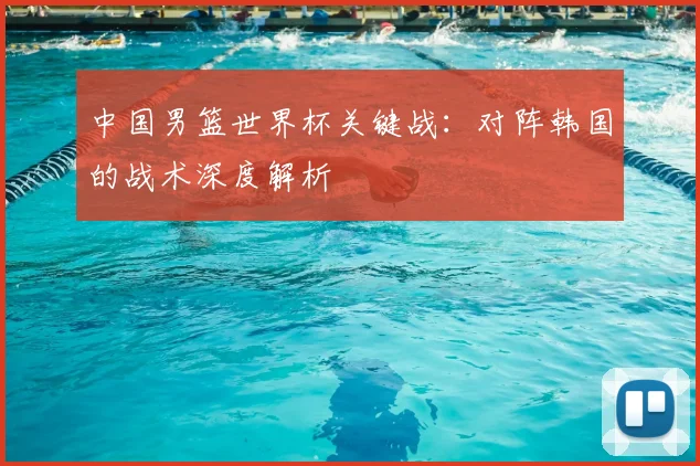 中国男篮世界杯关键战:对阵韩国的战术深度解析