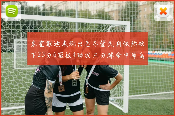 朱霍勒迪表现出色尽管失利依然砍下23分6篮板4助攻三分球命中率高达50
