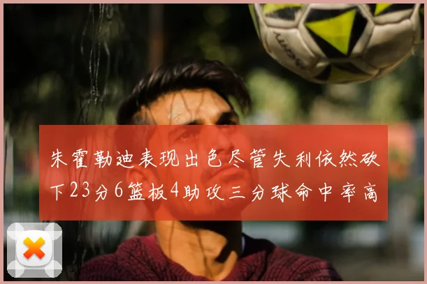 朱霍勒迪表现出色尽管失利依然砍下23分6篮板4助攻三分球命中率高达50