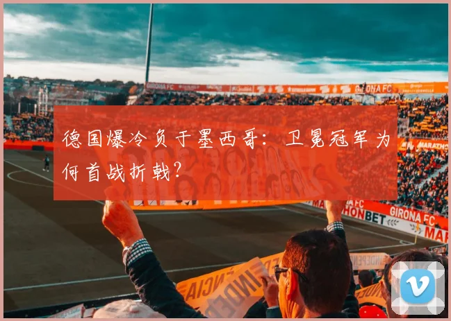 德国爆冷负于墨西哥:卫冕冠军为何首战折戟?