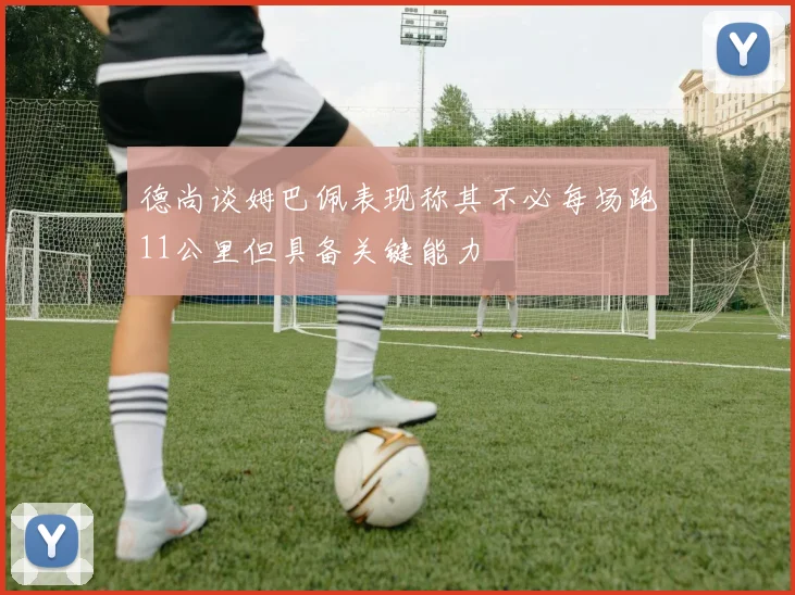 德尚谈姆巴佩表现称其不必每场跑11公里但具备关键能力