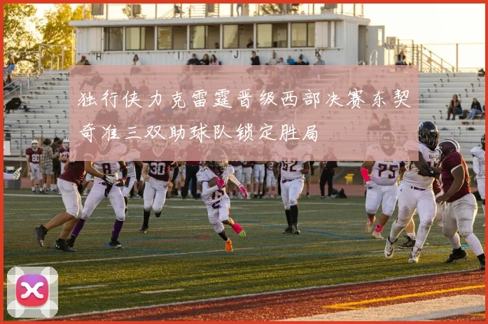 独行侠力克雷霆晋级西部决赛东契奇准三双助球队锁定胜局
