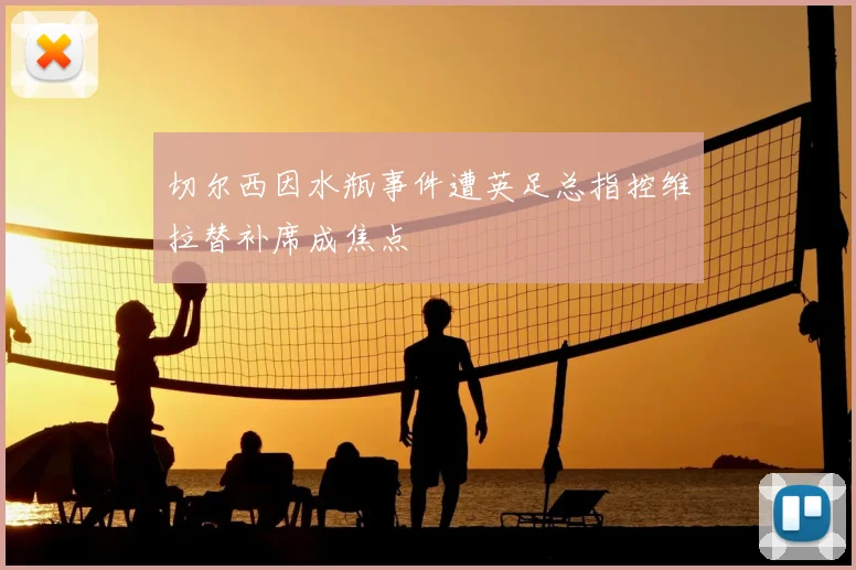切尔西因水瓶事件遭英足总指控维拉替补席成焦点