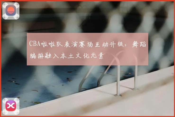CBA啦啦队表演赛场互动升级，舞蹈编排融入本土文化元素