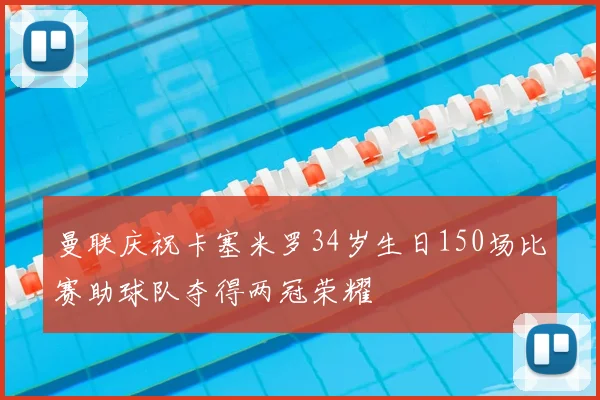 曼联庆祝卡塞米罗34岁生日150场比赛助球队夺得两冠荣耀