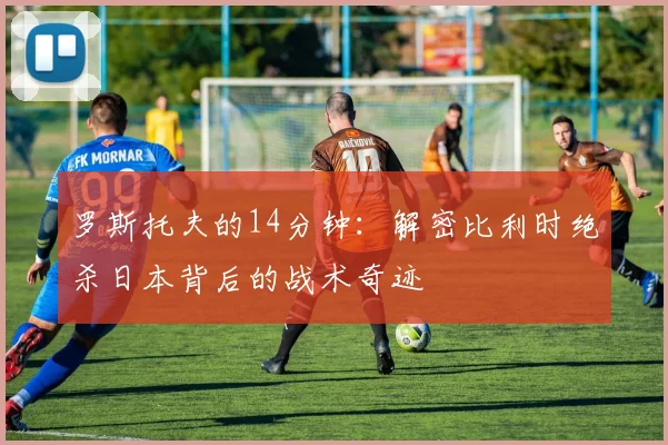 罗斯托夫的14分钟：解密比利时绝杀日本背后的战术奇迹