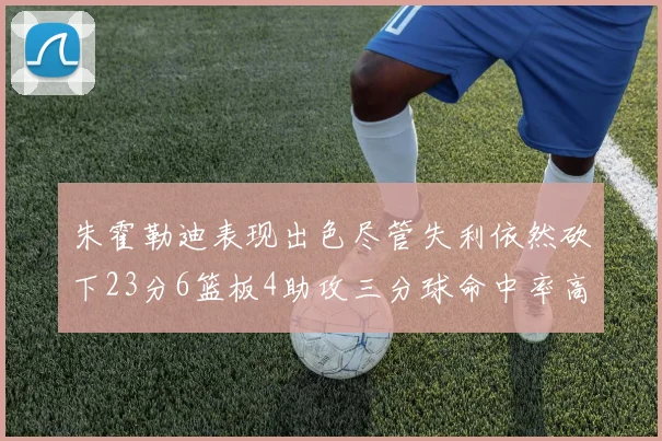 朱霍勒迪表现出色尽管失利依然砍下23分6篮板4助攻三分球命中率高达50