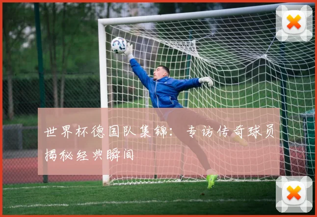世界杯德国队集锦：专访传奇球员揭秘经典瞬间