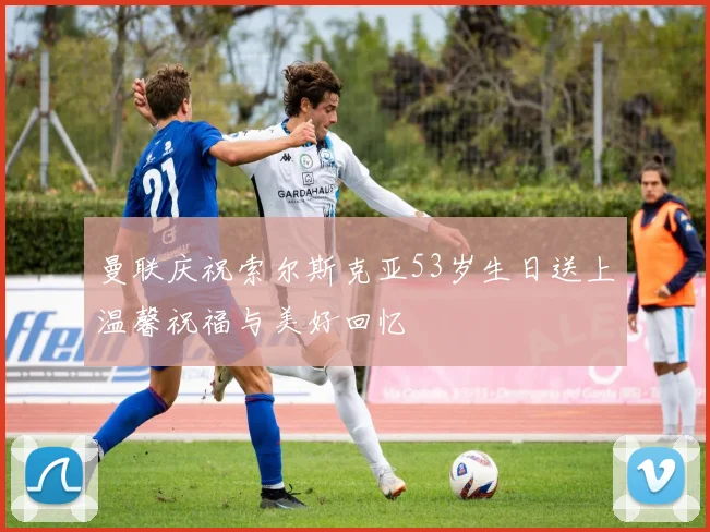 曼联庆祝索尔斯克亚53岁生日送上温馨祝福与美好回忆