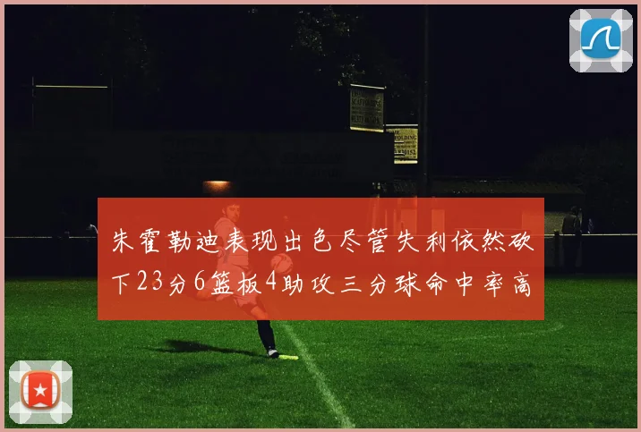 朱霍勒迪表现出色尽管失利依然砍下23分6篮板4助攻三分球命中率高达50