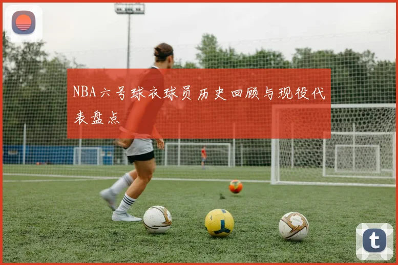 NBA六号球衣球员历史回顾与现役代表盘点