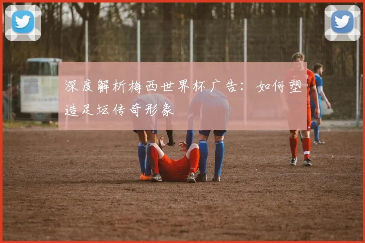 深度解析梅西世界杯广告：如何塑造足坛传奇形象