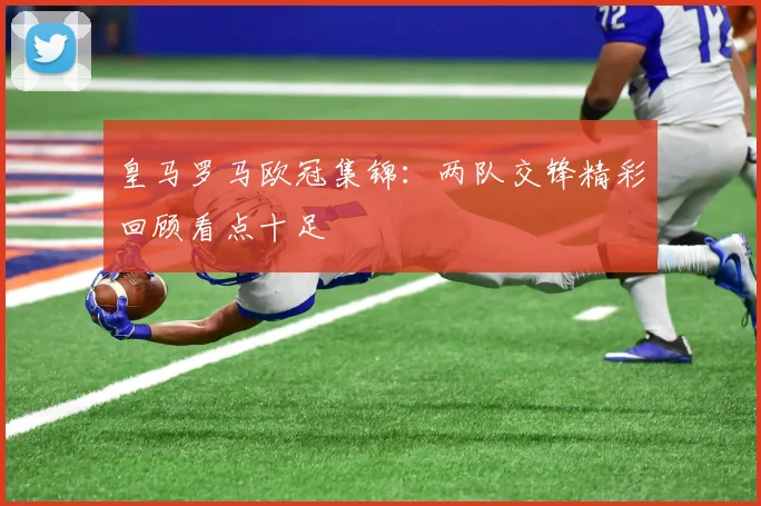 皇马罗马欧冠集锦：两队交锋精彩回顾看点十足