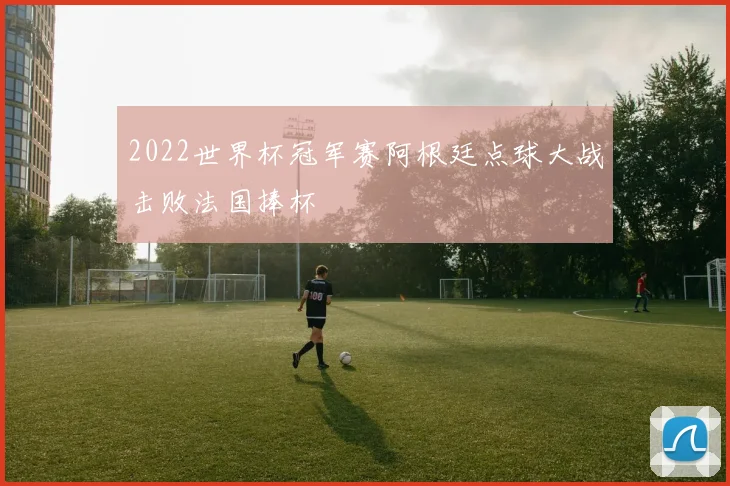 2022世界杯冠军赛阿根廷点球大战击败法国捧杯