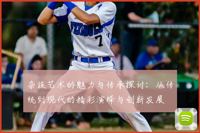 杂技艺术的魅力与传承探讨:从传统到现代的精彩演绎与创新发展
