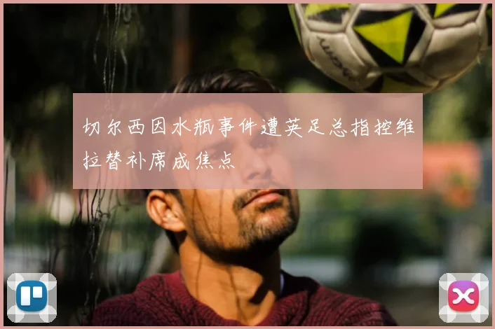 切尔西因水瓶事件遭英足总指控维拉替补席成焦点
