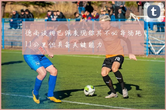 德尚谈姆巴佩表现称其不必每场跑11公里但具备关键能力